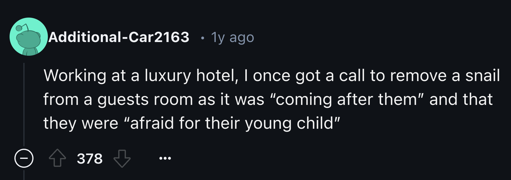 screenshot - AdditionalCar2163 . 1y ago Working at a luxury hotel, I once got a call to remove a snail from a guests room as it was "coming after them" and that they were "afraid for their young child" 378